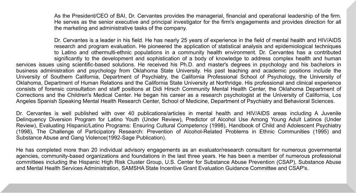 As the President/CEO of BAI, Dr. Cervantes provides the managerial, financial and operational leadership of the firm. He serves as the senior executive and principal investigator for the firm's engagements and provides direction for all the marketing and administrative tasks of the company. Dr. Cervantes is a leader in his field. He has nearly 25 years of experience in the field of mental health and HIV/AIDS research and program evaluation. He pioneered the application of statistical analysis and epidemiological techniques to Latino and othermulti-ethnic populations in a community health environment. Dr. Cervantes has a contributed significantly to the development and sophistication of a body of knowledge to address complex health and human services issues using scientific-based solutions. He received his Ph.D. and master's degrees in psychology and his bachelors in business administration and psychology from Oklahoma State University. His past teaching and academic positions include the University of Southern California, Department of Psychiatry, the California Professional School of Psychology, the University of Oklahoma, Department of Human Relations and the California State University at Northridge. His professional and clinical experience consists of forensic consultation and staff positions at Didi Hirsch Community Mental Health Center, the Oklahoma Department of Corrections and the Children's Medical Center. He began his career as a research psychologist at the University of California, Los Angeles Spanish Speaking Mental Health Research Center, School of Medicine, Department of Psychiatry and Behavioral Sciences. Dr. Cervantes is well published with over 40 publications/articles in mental health and HIV/AIDS areas including A Juvenile Delinquency Diversion Program for Latino Youth (Under Review), Predictor of Alcohol Use Among Young Adult Latinos (Under Review), Evaluating Hispanic/Latino Programs: Ensuring Cultural Competency (1998), Handbook of Child and Adolescent Psychiatry (1998), The Challenge of Participatory Research: Prevention of Alcohol-Related Problems in Ethnic Communities (1995) and Substance Abuse and Gang Violence(1992-Sage Publication). He has completed more than 20 individual advisory engagements as an evaluator/research consultant for numerous governmental agencies, community-based organizations and foundations in the last three years. He has been a member of numerous professional committees including the Hispanic High Risk Cluster Group, U.S. Center for Substance Abuse Prevention (CSAP), Substance Abuse and Mental Health Services Administration, SAMSHA State Incentive Grant Evaluation Guidance Committee and CSAP's.