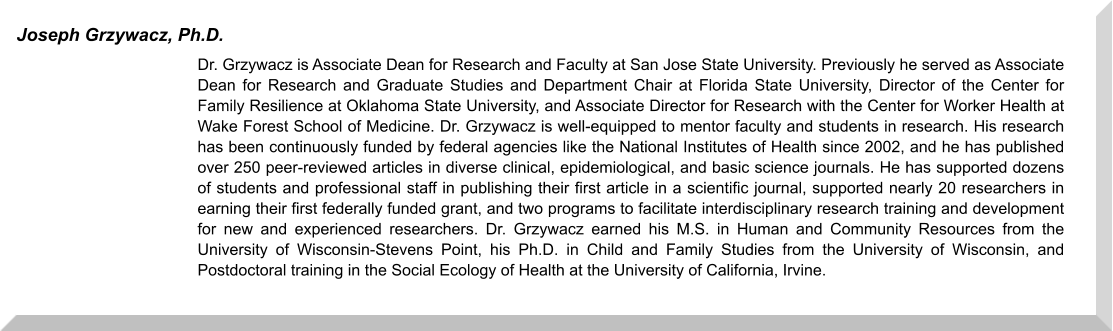 Dr. Grzywacz is Associate Dean for Research and Faculty at San Jose State University. Previously he served as Associate Dean for Research and Graduate Studies and Department Chair at Florida State University, Director of the Center for Family Resilience at Oklahoma State University, and Associate Director for Research with the Center for Worker Health at Wake Forest School of Medicine. Dr. Grzywacz is well-equipped to mentor faculty and students in research. His research has been continuously funded by federal agencies like the National Institutes of Health since 2002, and he has published over 250 peer-reviewed articles in diverse clinical, epidemiological, and basic science journals. He has supported dozens of students and professional staff in publishing their first article in a scientific journal, supported nearly 20 researchers in earning their first federally funded grant, and two programs to facilitate interdisciplinary research training and development for new and experienced researchers. Dr. Grzywacz earned his M.S. in Human and Community Resources from the University of Wisconsin-Stevens Point, his Ph.D. in Child and Family Studies from the University of Wisconsin, and Postdoctoral training in the Social Ecology of Health at the University of California, Irvine.  Joseph Grzywacz, Ph.D.