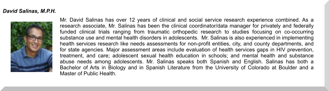 Mr. David Salinas has over 12 years of clinical and social service research experience combined. As a research associate, Mr. Salinas has been the clinical coordinator/data manager for privately and federally funded clinical trials ranging from traumatic orthopedic research to studies focusing on co-occurring substance use and mental health disorders in adolescents.  Mr. Salinas is also experienced in implementing health services research like needs assessments for non-profit entities, city, and county departments, and for state agencies. Major assessment areas include evaluation of health services gaps in HIV prevention, treatment, and care; adolescent sexual health education in schools; and mental health and substance abuse needs among adolescents. Mr. Salinas speaks both Spanish and English. Salinas has both a Bachelor of Arts in Biology and in Spanish Literature from the University of Colorado at Boulder and a Master of Public Health. David Salinas, M.P.H.
