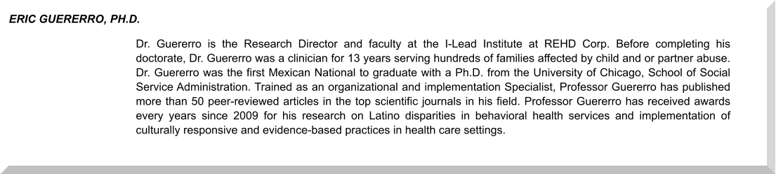 Dr. Guererro is the Research Director and faculty at the I-Lead Institute at REHD Corp. Before completing his doctorate, Dr. Guererro was a clinician for 13 years serving hundreds of families affected by child and or partner abuse. Dr. Guererro was the first Mexican National to graduate with a Ph.D. from the University of Chicago, School of Social Service Administration. Trained as an organizational and implementation Specialist, Professor Guererro has published more than 50 peer-reviewed articles in the top scientific journals in his field. Professor Guererro has received awards every years since 2009 for his research on Latino disparities in behavioral health services and implementation of culturally responsive and evidence-based practices in health care settings.  ERIC GUERERRO, PH.D.