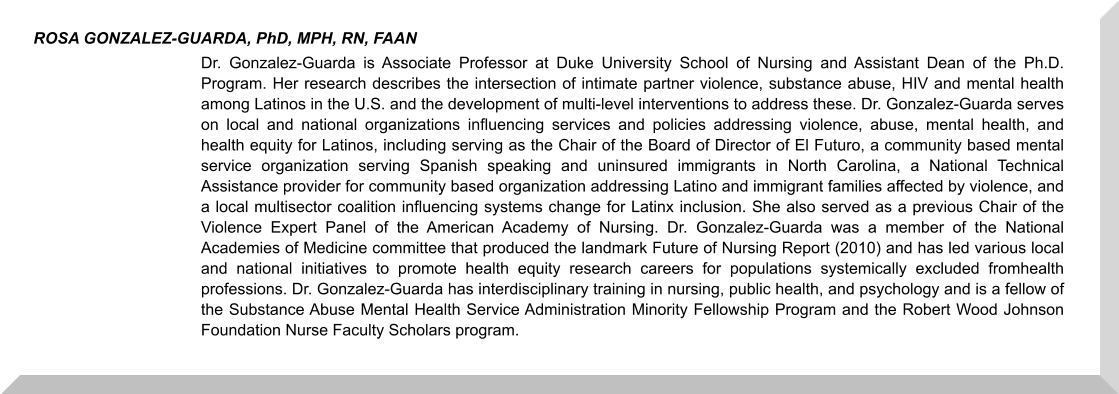 Dr. Gonzalez-Guarda is Associate Professor at Duke University School of Nursing and Assistant Dean of the Ph.D. Program. Her research describes the intersection of intimate partner violence, substance abuse, HIV and mental health among Latinos in the U.S. and the development of multi-level interventions to address these. Dr. Gonzalez-Guarda serves on local and national organizations influencing services and policies addressing violence, abuse, mental health, and health equity for Latinos, including serving as the Chair of the Board of Director of El Futuro, a community based mental service organization serving Spanish speaking and uninsured immigrants in North Carolina, a National Technical Assistance provider for community based organization addressing Latino and immigrant families affected by violence, and a local multisector coalition influencing systems change for Latinx inclusion. She also served as a previous Chair of the Violence Expert Panel of the American Academy of Nursing. Dr. Gonzalez-Guarda was a member of the National Academies of Medicine committee that produced the landmark Future of Nursing Report (2010) and has led various local and national initiatives to promote health equity research careers for populations systemically excluded fromhealth professions. Dr. Gonzalez-Guarda has interdisciplinary training in nursing, public health, and psychology and is a fellow of the Substance Abuse Mental Health Service Administration Minority Fellowship Program and the Robert Wood Johnson Foundation Nurse Faculty Scholars program.     ROSA GONZALEZ-GUARDA, PhD, MPH, RN, FAAN