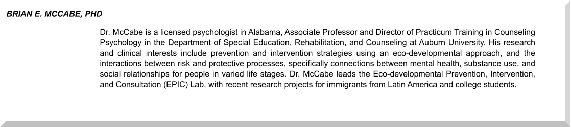 Dr. McCabe is a licensed psychologist in Alabama, Associate Professor and Director of Practicum Training in Counseling Psychology in the Department of Special Education, Rehabilitation, and Counseling at Auburn University. His research and clinical interests include prevention and intervention strategies using an eco-developmental approach, and the interactions between risk and protective processes, specifically connections between mental health, substance use, and social relationships for people in varied life stages. Dr. McCabe leads the Eco-developmental Prevention, Intervention, and Consultation (EPIC) Lab, with recent research projects for immigrants from Latin America and college students. BRIAN E. MCCABE, PHD