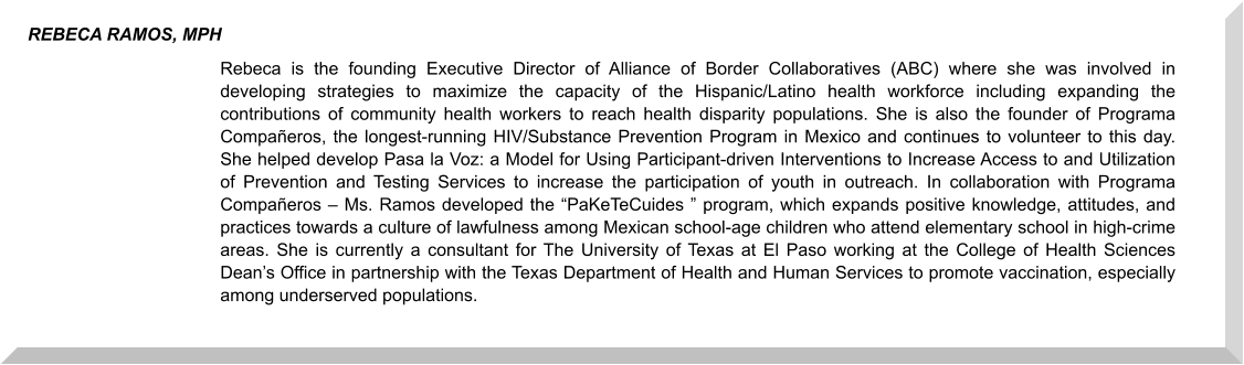 Rebeca is the founding Executive Director of Alliance of Border Collaboratives (ABC) where she was involved in developing strategies to maximize the capacity of the Hispanic/Latino health workforce including expanding the contributions of community health workers to reach health disparity populations. She is also the founder of Programa Compañeros, the longest-running HIV/Substance Prevention Program in Mexico and continues to volunteer to this day. She helped develop Pasa la Voz: a Model for Using Participant-driven Interventions to Increase Access to and Utilization of Prevention and Testing Services to increase the participation of youth in outreach. In collaboration with Programa Compañeros – Ms. Ramos developed the “PaKeTeCuides ” program, which expands positive knowledge, attitudes, and practices towards a culture of lawfulness among Mexican school-age children who attend elementary school in high-crime areas. She is currently a consultant for The University of Texas at El Paso working at the College of Health Sciences Dean’s Office in partnership with the Texas Department of Health and Human Services to promote vaccination, especially among underserved populations.    REBECA RAMOS, MPH