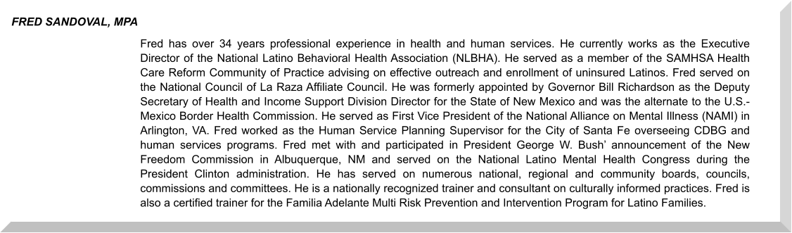 Fred has over 34 years professional experience in health and human services. He currently works as the Executive Director of the National Latino Behavioral Health Association (NLBHA). He served as a member of the SAMHSA Health Care Reform Community of Practice advising on effective outreach and enrollment of uninsured Latinos. Fred served on the National Council of La Raza Affiliate Council. He was formerly appointed by Governor Bill Richardson as the Deputy Secretary of Health and Income Support Division Director for the State of New Mexico and was the alternate to the U.S.-Mexico Border Health Commission. He served as First Vice President of the National Alliance on Mental Illness (NAMI) in Arlington, VA. Fred worked as the Human Service Planning Supervisor for the City of Santa Fe overseeing CDBG and human services programs. Fred met with and participated in President George W. Bush’ announcement of the New Freedom Commission in Albuquerque, NM and served on the National Latino Mental Health Congress during the President Clinton administration. He has served on numerous national, regional and community boards, councils, commissions and committees. He is a nationally recognized trainer and consultant on culturally informed practices. Fred is also a certified trainer for the Familia Adelante Multi Risk Prevention and Intervention Program for Latino Families.  FRED SANDOVAL, MPA