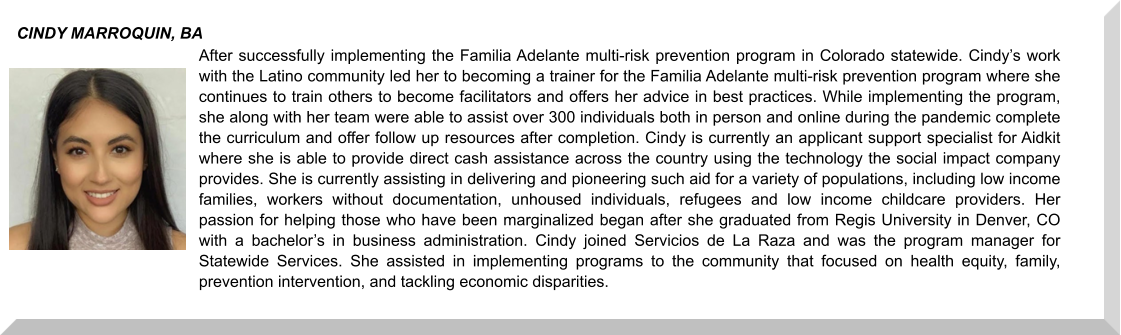 After successfully implementing the Familia Adelante multi-risk prevention program in Colorado statewide. Cindy’s work with the Latino community led her to becoming a trainer for the Familia Adelante multi-risk prevention program where she continues to train others to become facilitators and offers her advice in best practices. While implementing the program, she along with her team were able to assist over 300 individuals both in person and online during the pandemic complete the curriculum and offer follow up resources after completion. Cindy is currently an applicant support specialist for Aidkit where she is able to provide direct cash assistance across the country using the technology the social impact company provides. She is currently assisting in delivering and pioneering such aid for a variety of populations, including low income families, workers without documentation, unhoused individuals, refugees and low income childcare providers. Her passion for helping those who have been marginalized began after she graduated from Regis University in Denver, CO with a bachelor’s in business administration. Cindy joined Servicios de La Raza and was the program manager for Statewide Services. She assisted in implementing programs to the community that focused on health equity, family, prevention intervention, and tackling economic disparities.  CINDY MARROQUIN, BA
