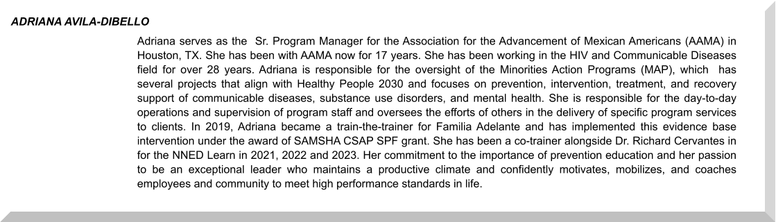 Adriana serves as the  Sr. Program Manager for the Association for the Advancement of Mexican Americans (AAMA) in Houston, TX. She has been with AAMA now for 17 years. She has been working in the HIV and Communicable Diseases field for over 28 years. Adriana is responsible for the oversight of the Minorities Action Programs (MAP), which  has several projects that align with Healthy People 2030 and focuses on prevention, intervention, treatment, and recovery support of communicable diseases, substance use disorders, and mental health. She is responsible for the day-to-day operations and supervision of program staff and oversees the efforts of others in the delivery of specific program services to clients. In 2019, Adriana became a train-the-trainer for Familia Adelante and has implemented this evidence base intervention under the award of SAMSHA CSAP SPF grant. She has been a co-trainer alongside Dr. Richard Cervantes in for the NNED Learn in 2021, 2022 and 2023. Her commitment to the importance of prevention education and her passion to be an exceptional leader who maintains a productive climate and confidently motivates, mobilizes, and coaches employees and community to meet high performance standards in life. ADRIANA AVILA-DIBELLO