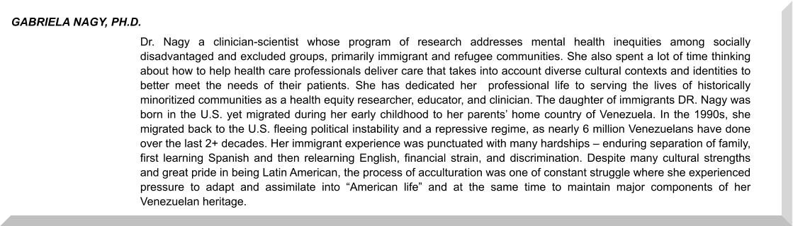 Dr. Nagy a clinician-scientist whose program of research addresses mental health inequities among socially disadvantaged and excluded groups, primarily immigrant and refugee communities. She also spent a lot of time thinking about how to help health care professionals deliver care that takes into account diverse cultural contexts and identities to better meet the needs of their patients. She has dedicated her  professional life to serving the lives of historically minoritized communities as a health equity researcher, educator, and clinician. The daughter of immigrants DR. Nagy was born in the U.S. yet migrated during her early childhood to her parents’ home country of Venezuela. In the 1990s, she migrated back to the U.S. fleeing political instability and a repressive regime, as nearly 6 million Venezuelans have done over the last 2+ decades. Her immigrant experience was punctuated with many hardships – enduring separation of family, first learning Spanish and then relearning English, financial strain, and discrimination. Despite many cultural strengths and great pride in being Latin American, the process of acculturation was one of constant struggle where she experienced pressure to adapt and assimilate into “American life” and at the same time to maintain major components of her Venezuelan heritage.  GABRIELA NAGY, PH.D.